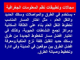 ‫الجغرافٌة‬ ‫المعلومات‬ ‫نظم‬ ‫وتطبٌمات‬ ‫مجاالت‬
•
‫ٌستخدم‬
ً‫ف‬
‫الطرق‬
‫والمواصالت‬
‫وسكن‬
‫الحدٌد‬
‫والنمل‬
‫العام‬
،
‫مثل‬
‫اختار‬
‫المسار‬
‫المناسب‬
‫لخطوط‬
‫النمل‬
‫العام‬
‫بناء‬
ً‫عل‬
‫الكثافة‬
‫السكانٌة‬
‫ومراكز‬
‫تجمع‬
‫النشاطات‬
،‫الحٌوٌة‬
‫وكذلن‬
ً‫ف‬
‫اختٌار‬
‫افضل‬
‫مسار‬
‫للخطوط‬
‫الجدٌدة‬
‫من‬
‫طرق‬
‫وسكن‬
‫حدٌد‬
‫لتملٌل‬
‫كلفة‬
‫نزع‬
‫الملكٌة‬
.
‫ومعرفة‬
‫افضل‬
‫الطرق‬
‫بٌن‬
‫مولعٌن‬
ً‫ف‬
‫المدٌنة‬
ً‫وف‬
‫ادارة‬
‫وتخطٌط‬
‫وصٌانة‬
‫الطرق‬
.
 