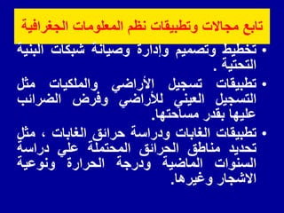 ‫الجغرافٌة‬ ‫المعلومات‬ ‫نظم‬ ‫وتطبٌمات‬ ‫مجاالت‬ ‫تابع‬
•
‫تخطٌط‬
‫وتصمٌم‬
‫وإدارة‬
‫وصٌانة‬
‫شبكات‬
‫البنٌة‬
‫التحتٌة‬
.
•
‫تطبٌمات‬
‫تسجٌل‬
ً‫األراض‬
‫والملكٌات‬
‫مثل‬
‫التسجٌل‬
ً‫العٌن‬
ً‫لألراض‬
‫وفرض‬
‫الضرائب‬
‫علٌها‬
‫بمدر‬
‫مساحتها‬
.
•
‫تطبٌمات‬
‫الغابات‬
‫ودراسة‬
‫حرائك‬
‫الغابات‬
،
‫مثل‬
‫تحدٌد‬
‫مناطك‬
‫الحرائك‬
‫المحتملة‬
ً‫عل‬
‫دراسة‬
‫السنوات‬
‫الماضٌة‬
‫ودرجة‬
‫الحرارة‬
‫ونوعٌة‬
‫االشجار‬
‫وغٌرها‬
.
 