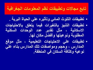 •
‫تطبٌمات‬
‫التلوث‬
ً‫المائ‬
‫وتأثٌره‬
ً‫عل‬
‫الحٌاة‬
‫البرٌة‬
.
•
‫تطبٌمات‬
‫التنبؤ‬
‫بالتغٌرات‬
‫فٌما‬
‫ٌتعلك‬
‫باالحتٌاجات‬
‫االسكانٌة‬
،
‫مثل‬
‫تمدٌر‬
‫عدد‬
‫الوحدات‬
‫السكنٌة‬
‫المطلوبة‬
‫ونوعٌتها‬
‫وأفضل‬
‫مكان‬
‫لها‬
.
•
‫تطبٌمات‬
ً‫عل‬
‫االحتٌاجات‬
‫التعلٌمٌة‬
،
‫مثل‬
‫مولع‬
‫المدارس‬
،
‫وحجم‬
‫ومواصفات‬
‫تلن‬
‫المدارس‬
‫بناء‬
ً‫عل‬
‫نوعٌة‬
‫وكثافة‬
‫السكان‬
ً‫ف‬
‫المنطمة‬
.
‫الجغرافٌة‬ ‫المعلومات‬ ‫نظم‬ ‫وتطبٌمات‬ ‫مجاالت‬ ‫تابع‬
 