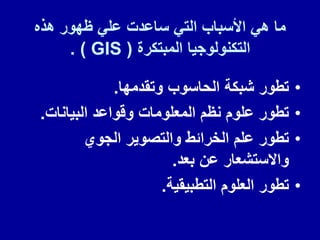 ‫هذه‬ ‫ظهور‬ ً‫عل‬ ‫ساعدت‬ ً‫الت‬ ‫األسباب‬ ً‫ه‬ ‫ما‬
‫المبتكرة‬ ‫التكنولوجٌا‬
( GIS )
.
•
‫وتمدمها‬ ‫الحاسوب‬ ‫شبكة‬ ‫تطور‬
.
•
‫البٌانات‬ ‫ولواعد‬ ‫المعلومات‬ ‫نظم‬ ‫علوم‬ ‫تطور‬
.
•
‫الجوي‬ ‫والتصوٌر‬ ‫الخرائط‬ ‫علم‬ ‫تطور‬
‫بعد‬ ‫عن‬ ‫واالستشعار‬
.
•
‫التطبٌمٌة‬ ‫العلوم‬ ‫تطور‬
.
 
