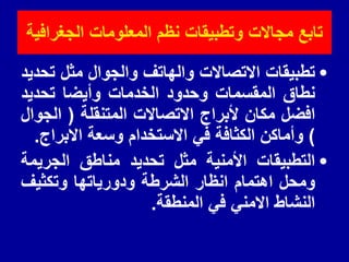‫الجغرافٌة‬ ‫المعلومات‬ ‫نظم‬ ‫وتطبٌمات‬ ‫مجاالت‬ ‫تابع‬
•
‫تطبيمات‬
‫االتصاالت‬
‫والهاتف‬
‫والجوال‬
‫مثل‬
‫تحديد‬
‫نطاق‬
‫الممسمات‬
‫وحدود‬
‫الخدمات‬
‫وأيضا‬
‫تحديد‬
‫افضل‬
‫مكان‬
‫ألبراج‬
‫االتصاالت‬
‫المتنملة‬
(
‫الجوال‬
)
‫وأماكن‬
‫الكثافة‬
‫في‬
‫االستخدام‬
‫وسعة‬
‫االبراج‬
.
•
‫التطبيمات‬
‫األمنية‬
‫مثل‬
‫تحديد‬
‫مناطك‬
‫الجريمة‬
‫ومحل‬
‫اهتمام‬
‫انظار‬
‫الشرطة‬
‫ودورياتها‬
‫وتكثيف‬
‫النشاط‬
‫االمني‬
‫في‬
‫المنطمة‬
.
 