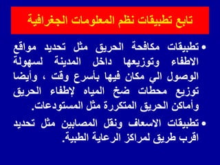 ‫الجغرافٌة‬ ‫المعلومات‬ ‫نظم‬ ‫تطبٌمات‬ ‫تابع‬
•
‫تطبيمات‬
‫مكافحة‬
‫الحريك‬
‫مثل‬
‫تحديد‬
‫موالع‬
‫االطفاء‬
‫وتوزيعها‬
‫داخل‬
‫المدينة‬
‫لسهولة‬
‫الوصول‬
‫الي‬
‫مكان‬
‫فيها‬
‫بأسرع‬
‫ولت‬
،
‫وأيضا‬
‫توزيع‬
‫محطات‬
‫ضخ‬
‫المياه‬
‫إلطفاء‬
‫الحريك‬
‫وأماكن‬
‫الحريك‬
‫المتكررة‬
‫مثل‬
‫المستودعات‬
.
•
‫تطبيمات‬
‫االسعاف‬
‫ونمل‬
‫المصابين‬
‫مثل‬
‫تحديد‬
‫الرب‬
‫طريك‬
‫لمراكز‬
‫الرعاية‬
‫الطبية‬
.
 