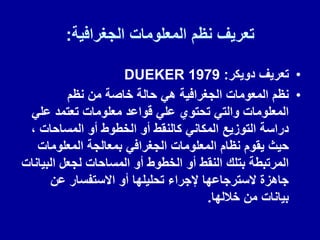 ‫الجغرافٌة‬ ‫المعلومات‬ ‫نظم‬ ‫تعرٌف‬
:
•
‫دوٌكر‬ ‫تعرٌف‬
:
DUEKER 1979
•
‫نظم‬ ‫من‬ ‫خاصة‬ ‫حالة‬ ً‫ه‬ ‫الجغرافٌة‬ ‫المعومات‬ ‫نظم‬
ً‫عل‬ ‫تعتمد‬ ‫معلومات‬ ‫لواعد‬ ً‫عل‬ ‫تحتوي‬ ً‫والت‬ ‫المعلومات‬
، ‫المساحات‬ ‫أو‬ ‫الخطوط‬ ‫أو‬ ‫كالنمط‬ ً‫المكان‬ ‫التوزٌع‬ ‫دراسة‬
‫المعلومات‬ ‫بمعالجة‬ ً‫الجغراف‬ ‫المعلومات‬ ‫نظام‬ ‫ٌموم‬ ‫حٌث‬
‫البٌانات‬ ‫لجعل‬ ‫المساحات‬ ‫أو‬ ‫الخطوط‬ ‫أو‬ ‫النمط‬ ‫بتلن‬ ‫المرتبطة‬
‫عن‬ ‫االستفسار‬ ‫أو‬ ‫تحلٌلها‬ ‫إلجراء‬ ‫السترجاعها‬ ‫جاهزة‬
‫خاللها‬ ‫من‬ ‫بٌانات‬
.
 