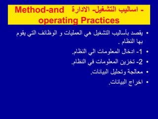 -
‫التشغٌل‬ ‫اسالٌب‬
-
‫االدارة‬
Method-and
operating Practices
•
‫يقوم‬ ‫التي‬ ‫الوظائف‬ ‫و‬ ‫العمليات‬ ‫هي‬ ‫التشغيل‬ ‫بأساليب‬ ‫يقصد‬
‫النظام‬ ‫بها‬
.
•
1
-
‫النظام‬ ‫الي‬ ‫المعلومات‬ ‫ادخال‬
.
•
2
-
‫النظام‬ ‫في‬ ‫المعلومات‬ ‫تخزين‬
.
•
‫البيانات‬ ‫وتحليل‬ ‫معالجة‬
.
•
‫البيانات‬ ‫اخراج‬
.
 