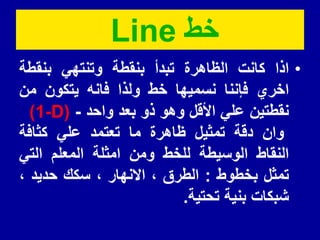 ‫خط‬
Line
•
‫اذا‬
‫كانت‬
‫الظاهرة‬
‫تبدأ‬
‫بنمطة‬
ً‫وتنته‬
‫بنمطة‬
‫اخري‬
‫فإننا‬
‫نسمٌها‬
‫خط‬
‫ولذا‬
‫فانه‬
‫ٌتكون‬
‫من‬
‫نمطتٌن‬
ً‫عل‬
‫األلل‬
‫وهو‬
‫ذو‬
‫بعد‬
‫واحد‬
-
(
-D
1
)
‫وان‬
‫دلة‬
‫تمثٌل‬
‫ظاهرة‬
‫ما‬
‫تعتمد‬
ً‫عل‬
‫كثافة‬
‫النماط‬
‫الوسٌطة‬
‫للخط‬
‫ومن‬
‫امثلة‬
‫المعلم‬
ً‫الت‬
‫تمثل‬
‫بخطوط‬
:
‫الطرق‬
،
‫االنهار‬
،
‫سكن‬
‫حدٌد‬
،
‫شبكات‬
‫بنٌة‬
‫تحتٌة‬
.
 