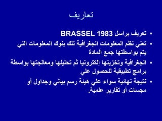 ‫تعاريف‬
•
‫براسل‬ ‫تعرٌف‬
BRASSEL 1983
•
ً‫الت‬ ‫المعلومات‬ ‫بنون‬ ‫تلن‬ ‫الجغرافٌة‬ ‫المعلومات‬ ‫نظم‬ ً‫تعن‬
‫المادة‬ ‫جمع‬ ‫بواسطتها‬ ‫ٌتم‬
•
‫بواسطة‬ ‫ومعالجتها‬ ‫تحلٌلها‬ ‫ثم‬ ‫إلكترونٌا‬ ‫وتخزٌنها‬ ‫الجغرافٌة‬
ً‫عل‬ ‫للحصول‬ ‫تطبٌمٌة‬ ‫برامج‬
•
‫أو‬ ‫وجداول‬ ً‫بٌان‬ ‫رسم‬ ‫هٌئة‬ ً‫عل‬ ‫سواء‬ ‫نهائٌة‬ ‫نتٌجة‬
‫علمٌة‬ ‫تمارٌر‬ ‫أو‬ ‫مجسات‬
.
 