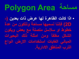 ‫مساحة‬
Polygon Area
•
‫اذا‬
‫كانت‬
‫الظاهرة‬
‫لها‬
‫عرض‬
‫ذات‬
‫بعدٌن‬
(
-
D
2
)
‫فإننا‬
‫نسمٌها‬
‫مساحة‬
‫وتتكون‬
‫من‬
‫عدة‬
‫خطوط‬
‫او‬
‫سالسل‬
‫متصلة‬
‫مع‬
‫بعض‬
‫وٌكون‬
‫الشكل‬
‫مغلما‬
‫ومن‬
‫امثلة‬
‫ذلن‬
‫البحٌرات‬
ً‫المبان‬
‫الغابات‬
‫استخدامات‬
‫االرض‬
‫انواع‬
‫الترب‬
‫المناطك‬
‫االدارٌة‬
.
 