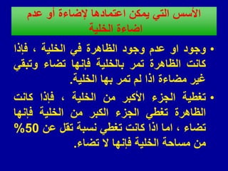 ‫عدم‬ ‫أو‬ ‫إلضاءة‬ ‫اعتمادها‬ ‫ٌمكن‬ ً‫الت‬ ‫األسس‬
‫الخلٌة‬ ‫اضاءة‬
•
‫وجود‬
‫او‬
‫عدم‬
‫وجود‬
‫الظاهرة‬
ً‫ف‬
‫الخلٌة‬
،
‫فإذا‬
‫كانت‬
‫الظاهرة‬
‫تمر‬
‫بالخلٌة‬
‫فإنها‬
‫تضاء‬
ً‫وتبم‬
‫غٌر‬
‫مضاءة‬
‫اذا‬
‫لم‬
‫تمر‬
‫بها‬
‫الخلٌة‬
.
•
‫تغطٌة‬
‫الجزء‬
‫األكبر‬
‫من‬
‫الخلٌة‬
،
‫فإذا‬
‫كانت‬
‫الظاهرة‬
ً‫تغط‬
‫الجزء‬
‫الكبر‬
‫من‬
‫الخلٌة‬
‫فإنها‬
‫تضاء‬
،
‫اما‬
‫اذا‬
‫كانت‬
ً‫تغط‬
‫نسبة‬
‫تمل‬
‫عن‬
50
%
‫من‬
‫مساحة‬
‫الخلٌة‬
‫فإنها‬
‫ال‬
‫تضاء‬
.
 