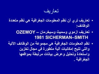 ‫تعاريف‬
•
‫متعددة‬ ‫نظم‬ ً‫ه‬ ‫الجغرافٌة‬ ‫المعلومات‬ ‫نظم‬ ‫أن‬ ‫تري‬ ‫تعارٌف‬
‫الوظائف‬
:
•
‫وسٌخرمان‬ ‫وسمٌث‬ ‫ازموي‬ ‫تعارٌف‬
OZEMOY –
SMITH
–
SICHERMAN
1981
•
‫اآللٌة‬ ‫الوظائف‬ ‫من‬ ‫مجموعة‬ ً‫ه‬ ‫الجغرافٌة‬ ‫المعلومات‬ ‫نظم‬
‫تخزٌن‬ ‫مجال‬ ً‫ف‬ ‫متطورة‬ ‫آلٌة‬ ‫إمكانٌات‬ ‫تتٌح‬ ً‫والت‬
‫بموالعها‬ ‫مرتبطة‬ ‫بٌانات‬ ‫وعرض‬ ‫وتحلٌل‬ ‫واستعادة‬
‫الجغرافٌة‬
.
 