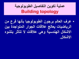 ‫الطوبولوجٌة‬ ‫التفاصٌل‬ ‫تكوٌن‬ ‫عملٌة‬
Building topology
•
‫عرف‬
‫العالم‬
‫برجون‬
‫الطوبولوجٌا‬
‫بأنها‬
‫فرع‬
‫من‬
‫الرٌاضٌات‬
‫ٌعالج‬
‫عاللات‬
‫الجوار‬
‫المتواجدة‬
‫بٌن‬
‫االشكال‬
‫الهندسٌة‬
ً‫وه‬
‫عاللات‬
‫ال‬
‫تتأثر‬
‫بتشوه‬
‫االشكال‬
.
 