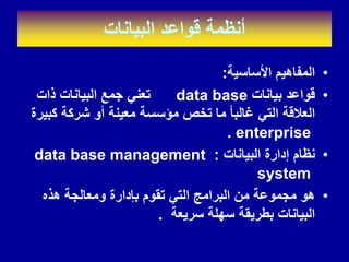 ‫البٌانات‬ ‫لواعد‬ ‫أنظمة‬
•
‫األساسٌة‬ ‫المفاهٌم‬
:
•
‫بٌانات‬ ‫لواعد‬
data base
‫ذات‬ ‫البٌانات‬ ‫جمع‬ ً‫تعن‬
‫كبٌرة‬ ‫شركة‬ ‫أو‬ ‫معٌنة‬ ‫مؤسسة‬ ‫تخص‬ ‫ما‬ ‫غالبا‬ ً‫الت‬ ‫العاللة‬
enterprise
.
•
‫البٌانات‬ ‫إدارة‬ ‫نظام‬
:
data base management
system
•
‫هذه‬ ‫ومعالجة‬ ‫بإدارة‬ ‫تموم‬ ً‫الت‬ ‫البرامج‬ ‫من‬ ‫مجموعة‬ ‫هو‬
‫سرٌعة‬ ‫سهلة‬ ‫بطرٌمة‬ ‫البٌانات‬
.
 