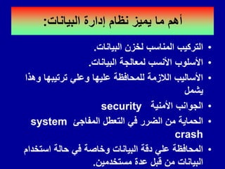 ‫البٌانات‬ ‫إدارة‬ ‫نظام‬ ‫ٌمٌز‬ ‫ما‬ ‫أهم‬
:
•
‫البٌانات‬ ‫لخزن‬ ‫المناسب‬ ‫التركٌب‬
.
•
‫البٌانات‬ ‫لمعالجة‬ ‫األنسب‬ ‫األسلوب‬
.
•
‫وهذا‬ ‫ترتٌبها‬ ً‫وعل‬ ‫علٌها‬ ‫للمحافظة‬ ‫الالزمة‬ ‫األسالٌب‬
‫ٌشمل‬
•
‫األمنٌة‬ ‫الجوانب‬
security
•
‫المفاجئ‬ ‫التعطل‬ ً‫ف‬ ‫الضرر‬ ‫من‬ ‫الحماٌة‬
system
crash
•
‫استخدام‬ ‫حالة‬ ً‫ف‬ ‫وخاصة‬ ‫البٌانات‬ ‫دلة‬ ً‫عل‬ ‫المحافظة‬
‫مستخدمٌن‬ ‫عدة‬ ‫لبل‬ ‫من‬ ‫البٌانات‬
.
 