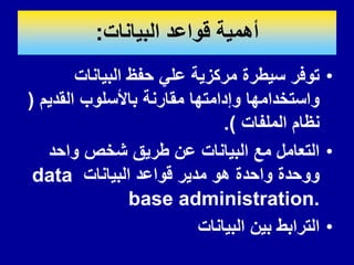 ‫البٌانات‬ ‫لواعد‬ ‫أهمٌة‬
:
•
‫البٌانات‬ ‫حفظ‬ ً‫عل‬ ‫مركزٌة‬ ‫سٌطرة‬ ‫توفر‬
‫المدٌم‬ ‫باألسلوب‬ ‫ممارنة‬ ‫وإدامتها‬ ‫واستخدامها‬
(
‫الملفات‬ ‫نظام‬
.)
•
‫واحد‬ ‫شخص‬ ‫طرٌك‬ ‫عن‬ ‫البٌانات‬ ‫مع‬ ‫التعامل‬
‫البٌانات‬ ‫لواعد‬ ‫مدٌر‬ ‫هو‬ ‫واحدة‬ ‫ووحدة‬
data
base administration.
•
‫البٌانات‬ ‫بٌن‬ ‫الترابط‬
 