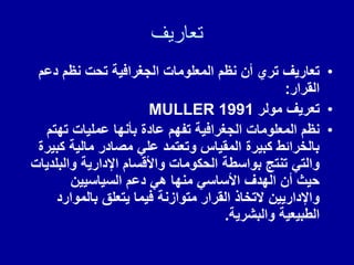 ‫تعاريف‬
•
‫دعم‬ ‫نظم‬ ‫تحت‬ ‫الجغرافٌة‬ ‫المعلومات‬ ‫نظم‬ ‫أن‬ ‫تري‬ ‫تعارٌف‬
‫المرار‬
:
•
‫مولر‬ ‫تعرٌف‬
MULLER 1991
•
‫تهتم‬ ‫عملٌات‬ ‫بأنها‬ ‫عادة‬ ‫تفهم‬ ‫الجغرافٌة‬ ‫المعلومات‬ ‫نظم‬
‫كبٌرة‬ ‫مالٌة‬ ‫مصادر‬ ً‫عل‬ ‫وتعتمد‬ ‫الممٌاس‬ ‫كبٌرة‬ ‫بالخرائط‬
‫والبلدٌات‬ ‫اإلدارٌة‬ ‫واأللسام‬ ‫الحكومات‬ ‫بواسطة‬ ‫تنتج‬ ً‫والت‬
‫السٌاسٌٌن‬ ‫دعم‬ ً‫ه‬ ‫منها‬ ً‫األساس‬ ‫الهدف‬ ‫أن‬ ‫حٌث‬
‫بالموارد‬ ‫ٌتعلك‬ ‫فٌما‬ ‫متوازنة‬ ‫المرار‬ ‫التخاذ‬ ‫واإلدارٌٌن‬
‫والبشرٌة‬ ‫الطبٌعٌة‬
.
 