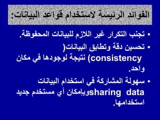 ‫البٌانات‬ ‫لواعد‬ ‫الستخدام‬ ‫الرئٌسة‬ ‫الفوائد‬
:
•
‫المحفوظة‬ ‫للبٌانات‬ ‫الالزم‬ ‫غٌر‬ ‫التكرار‬ ‫تجنب‬
.
•
‫البٌانات‬ ‫وتطابك‬ ‫دلة‬ ‫تحسٌن‬
(
consistency
)
‫مكان‬ ً‫ف‬ ‫لوجودها‬ ‫نتٌجة‬
‫واحد‬
.
•
‫البٌانات‬ ‫استخدام‬ ً‫ف‬ ‫المشاركة‬ ‫سهولة‬
sharing data
‫جدٌد‬ ‫مستخدم‬ ‫أي‬ ‫وبإمكان‬
‫استخدامها‬
.
 