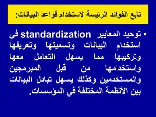 ‫البٌانات‬ ‫لواعد‬ ‫الستخدام‬ ‫الرئٌسة‬ ‫الفوائد‬ ‫تابع‬
:
•
‫توحٌد‬
‫المعاٌٌر‬
standardization
ً‫ف‬
‫استخدام‬
‫البٌانات‬
‫وتسمٌتها‬
‫وتعرٌفها‬
‫وتركٌبها‬
‫مما‬
‫ٌسهل‬
‫التعامل‬
‫معها‬
‫واستخدامها‬
‫من‬
‫لبل‬
‫المبرمجٌن‬
‫والمستخدمٌن‬
‫وكذلن‬
‫ٌسهل‬
‫تبادل‬
‫البٌانات‬
‫بٌن‬
‫األنظمة‬
‫المختلفة‬
ً‫ف‬
‫المؤسسات‬
.
 