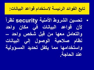 ‫البٌانات‬ ‫لواعد‬ ‫الستخدام‬ ‫الرئٌسة‬ ‫الفوائد‬ ‫تابع‬
:
•
‫تحسٌن‬
‫الشروط‬
‫األمنٌة‬
security
‫نظرا‬
‫ألن‬
‫لواعد‬
‫البٌانات‬
ً‫ف‬
‫مكان‬
‫واحد‬
‫والتعامل‬
‫معها‬
‫من‬
‫لبل‬
‫شخص‬
‫واحد‬
–
‫نظام‬
‫صالحٌة‬
‫الوصول‬
ً‫إل‬
‫البٌانات‬
‫واستخدامها‬
‫مما‬
‫ٌكفل‬
‫تحدٌد‬
‫المسؤولٌة‬
‫عند‬
‫الحاجة‬
.
 