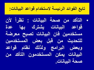 ‫البٌانات‬ ‫لواعد‬ ‫الستخدام‬ ‫الرئٌسة‬ ‫الفوائد‬ ‫تابع‬
:
•
‫التأكد‬
‫من‬
‫صحة‬
‫البٌانات‬
:
‫نظرا‬
‫ألن‬
‫لواعد‬
‫البٌانات‬
‫ٌشترن‬
‫بها‬
‫عدة‬
‫مستخدمٌن‬
‫فان‬
‫البٌانات‬
‫تصبح‬
‫معرضة‬
‫للتحدٌث‬
‫من‬
‫لبل‬
‫بعض‬
‫المستخدمٌن‬
‫وبعض‬
‫البرامج‬
‫ولذلن‬
‫نظام‬
‫لواعد‬
‫البٌانات‬
‫ٌمكن‬
‫المستخدمون‬
‫التأكد‬
‫من‬
‫صحة‬
‫البٌانات‬
.
 