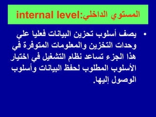 ً‫الداخل‬ ‫المستوي‬
:
internal level
•
ً‫عل‬ ‫فعلٌا‬ ‫البٌانات‬ ‫تحزٌن‬ ‫أسلوب‬ ‫ٌصف‬
ً‫ف‬ ‫المتوفرة‬ ‫والمعلومات‬ ‫التخزٌن‬ ‫وحدات‬
‫اختٌار‬ ً‫ف‬ ‫التشغٌل‬ ‫نظام‬ ‫تساعد‬ ‫الجزء‬ ‫هذا‬
‫وأسلوب‬ ‫البٌانات‬ ‫لحفظ‬ ‫المطلوب‬ ‫األسلوب‬
‫إلٌها‬ ‫الوصول‬
.
 