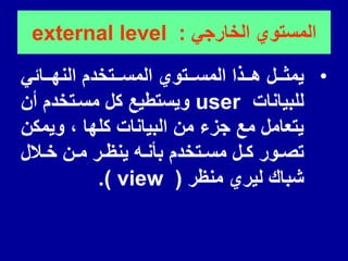 ً‫الخارج‬ ‫المستوي‬
:
external level
•
ً‫للائ‬‫ل‬‫النه‬ ‫للتخدم‬‫ل‬‫المس‬ ‫للتوي‬‫ل‬‫المس‬ ‫للذا‬‫ل‬‫ه‬ ‫للل‬‫ل‬‫ٌمث‬
‫للبٌانات‬
user
‫أن‬ ‫مسلتخدم‬ ‫كل‬ ‫وٌستطٌع‬
‫وٌمكن‬ ، ‫كلها‬ ‫البٌانات‬ ‫من‬ ‫جزء‬ ‫مع‬ ‫ٌتعامل‬
‫لالل‬‫ل‬‫خ‬ ‫لن‬‫ل‬‫م‬ ‫لر‬‫ل‬‫ٌنظ‬ ‫له‬‫ل‬‫بأن‬ ‫لتخدم‬‫ل‬‫مس‬ ‫لل‬‫ل‬‫ك‬ ‫لور‬‫ل‬‫تص‬
‫منظر‬ ‫لٌري‬ ‫شبان‬
(
view
.)
 