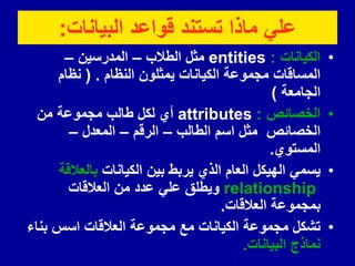 ‫البٌانات‬ ‫لواعد‬ ‫تستند‬ ‫ماذا‬ ً‫عل‬
:
•
‫الكٌانات‬
:
entities
‫الطالب‬ ‫مثل‬
–
‫المدرسٌن‬
–
‫النظام‬ ‫ٌمثلون‬ ‫الكٌانات‬ ‫مجموعة‬ ‫المسالات‬
( .
‫نظام‬
‫الجامعة‬
)
•
‫الخصائص‬
:
attributes
‫من‬ ‫مجموعة‬ ‫طالب‬ ‫لكل‬ ‫أي‬
‫الطالب‬ ‫اسم‬ ‫مثل‬ ‫الخصائص‬
–
‫الرلم‬
–
‫المعدل‬
–
‫المستوي‬
.
•
‫الكٌانات‬ ‫بٌن‬ ‫ٌربط‬ ‫الذي‬ ‫العام‬ ‫الهٌكل‬ ً‫ٌسم‬
‫بالعاللة‬
relationship
‫العاللات‬ ‫من‬ ‫عدد‬ ً‫عل‬ ‫وٌطلك‬
‫العاللات‬ ‫بمجموعة‬
.
•
‫بناء‬ ‫اسس‬ ‫العاللات‬ ‫مجموعة‬ ‫مع‬ ‫الكٌانات‬ ‫مجموعة‬ ‫تشكل‬
‫البٌانات‬ ‫نماذج‬
.
 