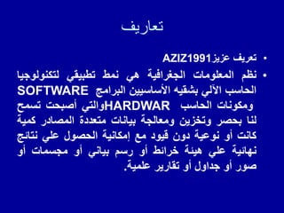 ‫تعاريف‬
•
‫تعرٌف‬
‫عزٌز‬
AZIZ1991
•
‫نظم‬
‫المعلومات‬
‫الجغرافٌة‬
ً‫ه‬
‫نمط‬
ً‫تطبٌم‬
‫لتكنولوجٌا‬
‫الحاسب‬
ً‫اآلل‬
‫بشمٌه‬
‫األساسٌٌن‬
‫البرامج‬
SOFTWARE
‫ومكونات‬
‫الحاسب‬
HARDWAR
ً‫والت‬
‫أصبحت‬
‫تسمح‬
‫لنا‬
‫بحصر‬
‫وتخزٌن‬
‫ومعالجة‬
‫بٌانات‬
‫متعددة‬
‫المصادر‬
‫كمٌة‬
‫كانت‬
‫أو‬
‫نوعٌة‬
‫دون‬
‫لٌود‬
‫مع‬
‫إمكانٌة‬
‫الحصول‬
ً‫عل‬
‫نتائج‬
‫نهائٌة‬
ً‫عل‬
‫هٌئة‬
‫خرائط‬
‫أو‬
‫رسم‬
ً‫بٌان‬
‫أو‬
‫مجسمات‬
‫أو‬
‫صور‬
‫أو‬
‫جداول‬
‫أو‬
‫تمارٌر‬
‫علمٌة‬
.
 
