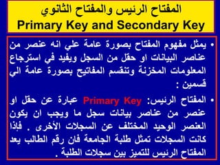 ‫الثانوي‬ ‫والمفتاح‬ ‫الرئٌس‬ ‫المفتاح‬
Primary Key and Secondary Key
•
‫ٌمثل‬
‫مفهوم‬
‫المفتاح‬
‫بصورة‬
‫عامة‬
ً‫عل‬
‫انه‬
‫عنصر‬
‫من‬
‫عناصر‬
‫البٌانات‬
‫او‬
‫حمل‬
‫من‬
‫السجل‬
‫وٌفٌد‬
ً‫ف‬
‫استرجاع‬
‫المعلومات‬
‫المخزنة‬
‫وتنمسم‬
‫المفاتٌح‬
‫بصورة‬
‫عامة‬
ً‫ال‬
‫لسمٌن‬
:
•
‫المفتاح‬
‫الرئٌس‬
:
Primary Key
‫عبارة‬
‫عن‬
‫حمل‬
‫او‬
‫عنصر‬
‫من‬
‫عناصر‬
‫بٌانات‬
‫سجل‬
‫ما‬
‫وٌجب‬
‫ان‬
‫ٌكون‬
‫العنصر‬
‫الوحٌد‬
‫المختلف‬
‫عن‬
‫السجالت‬
‫األخرى‬
.
‫فإذا‬
‫كانت‬
‫السجالت‬
‫تمثل‬
‫طلبة‬
‫الجامعة‬
‫فان‬
‫رلم‬
‫الطالب‬
‫ٌعد‬
‫المفتاح‬
‫الرئٌس‬
‫للتمٌز‬
‫بٌن‬
‫سجالت‬
‫الطلبة‬
.
 
