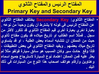 ‫الثانوي‬ ‫والمفتاح‬ ‫الرئٌس‬ ‫المفتاح‬
Primary Key and Secondary Key
•
‫المفتاح‬
‫الثانوي‬
:
Secondary Key
‫ٌختلف‬
‫المفتاح‬
‫الثانوي‬
‫عن‬
‫المفتاح‬
‫الرئٌس‬
ً‫ف‬
‫كونه‬
‫ال‬
‫ٌشترط‬
‫أن‬
‫ٌكون‬
‫وحٌدا‬
‫من‬
‫نوعه‬
.
‫بعبارة‬
‫اخري‬
‫بعبارة‬
‫أخري‬
‫لٌم‬
‫المفتاح‬
‫الثانوي‬
‫لد‬
‫تتكرر‬
‫ألكثر‬
‫من‬
‫سجل‬
.
‫فمثال‬
‫اسم‬
‫الطالب‬
‫او‬
‫تارٌخ‬
‫مٌالده‬
‫لد‬
‫ٌكون‬
‫مفتاح‬
‫ثانوي‬
‫حٌث‬
‫من‬
‫الممكن‬
‫ان‬
‫تتشابه‬
‫أسماء‬
‫بعض‬
‫الطلبة‬
،
‫او‬
‫لد‬
‫ٌتساوي‬
‫تارٌخ‬
‫مٌالد‬
‫بعضهم‬
.
‫وٌفٌد‬
‫المفتاح‬
‫الثانوي‬
ً‫ف‬
‫بعض‬
‫التطبٌمات‬
،
‫فإذا‬
‫ولع‬
‫حادث‬
‫سٌر‬
‫وكان‬
‫المسبب‬
‫هو‬
‫سائك‬
‫سٌارة‬
‫فولفو‬
‫مثال‬
‫لم‬
‫ٌعثر‬
‫علٌه‬
‫فمن‬
‫الممكن‬
‫اعتماد‬
‫نوع‬
‫السٌارة‬
‫السترجاع‬
‫جمٌع‬
‫اسماء‬
‫وعناوٌن‬
‫وأرلام‬
‫هواتف‬
‫اصحاب‬
‫هذا‬
‫النوع‬
‫من‬
‫السٌارات‬
ً‫ف‬
‫ذلن‬
‫البلد‬
.
 