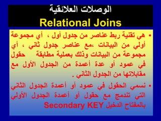 ‫العالئمٌة‬ ‫الوصالت‬
Relational Joins
•
ً‫ه‬
‫تمنٌة‬
‫ربط‬
‫عناصر‬
‫من‬
‫جدول‬
‫أول‬
،
‫أي‬
‫مجموعة‬
ً‫أول‬
‫من‬
‫البٌانات‬
‫مع‬،
‫عناصر‬
‫جدول‬
ً‫ثان‬
،
‫أي‬
‫مجموعة‬
‫من‬
‫البٌانات‬
‫وذلن‬
‫بعملٌة‬
‫مطابمة‬
‫حمول‬
ً‫ف‬
‫عمود‬
‫أو‬
‫عدة‬
‫أعمدة‬
‫من‬
‫الجدول‬
‫األول‬
‫مع‬
‫ممابالتها‬
‫من‬
‫الجدول‬
ً‫الثان‬
.
•
ً‫نسم‬
‫الحمول‬
ً‫ف‬
‫عمود‬
‫أو‬
‫أعمدة‬
‫الجدول‬
ً‫الثان‬
ً‫الت‬
‫تندمج‬
‫مع‬
‫حمول‬
‫أو‬
‫أعمدة‬
‫الجدول‬
ً‫األول‬
‫بالمفتاح‬
‫الدخٌل‬
Secondary KEY
 