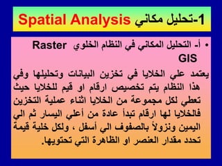1
-
ً‫مكان‬ ‫تحلٌل‬
Spatial Analysis
•
‫أ‬
-
‫الخلوي‬ ‫النظام‬ ً‫ف‬ ً‫المكان‬ ‫التحلٌل‬
Raster
GIS
‫ٌعتمد‬
ً‫عل‬
‫الخالٌا‬
ً‫ف‬
‫تخزٌن‬
‫البٌانات‬
‫وتحلٌلها‬
ً‫وف‬
‫هذا‬
‫النظام‬
‫ٌتم‬
‫تخصٌص‬
‫ارلام‬
‫او‬
‫لٌم‬
‫للخالٌا‬
‫حٌث‬
ً‫تعط‬
‫لكل‬
‫مجموعة‬
‫من‬
‫الخالٌا‬
‫اثناء‬
‫عملٌة‬
‫التخزٌن‬
‫فالخالٌا‬
‫لها‬
‫ارلام‬
‫تبدأ‬
‫عادة‬
‫من‬
ً‫أعل‬
‫الٌسار‬
‫ثم‬
ً‫ال‬
‫الٌمٌن‬
‫ونزوال‬
‫بالصفوف‬
ً‫ال‬
‫أسفل‬
،
‫ولكل‬
‫خلٌة‬
‫لٌمة‬
‫تحدد‬
‫ممدار‬
‫العنصر‬
‫او‬
‫الظاهرة‬
ً‫الت‬
‫تحتوٌها‬
.
 