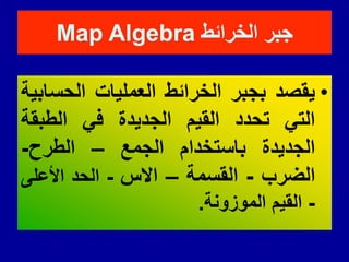 ‫الخرائط‬ ‫جبر‬
Map Algebra
•
‫ٌمصد‬
‫بجبر‬
‫الخرائط‬
‫العملٌات‬
‫الحسابٌة‬
ً‫الت‬
‫تحدد‬
‫المٌم‬
‫الجدٌدة‬
ً‫ف‬
‫الطبمة‬
‫الجدٌدة‬
‫باستخدام‬
‫الجمع‬
–
‫الطرح‬
-
‫الضرب‬
-
‫المسمة‬
–
‫االس‬
-
‫الحد‬
‫األعلى‬
-
‫المٌم‬
‫الموزونة‬
.
 