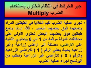 •
‫نجري‬
‫عملٌة‬
‫الضرب‬
‫لمٌم‬
‫الخالٌا‬
ً‫ف‬
‫الطبمتٌن‬
‫المراد‬
‫وضعهما‬
‫فوق‬
‫بعضهما‬
‫البعض‬
،
‫فإذا‬
‫اردنا‬
‫وضع‬
‫طبمتٌن‬
‫فوق‬
‫بعضهما‬
‫البعض‬
‫تحتوي‬
ً‫االول‬
ً‫عل‬
‫محافظات‬
‫الدولة‬
‫مرلمة‬
‫من‬
1
ً‫ال‬
6
‫وتحتوي‬
‫الثانٌة‬
ً‫عل‬
،ً‫االراض‬
‫مصنفة‬
ً‫ال‬
ً‫اراض‬
‫زراعٌة‬
‫وغٌر‬
‫زراعٌة‬
‫بحٌث‬
ً‫ٌعط‬
‫الرلم‬
(
1
)
ً‫لألراض‬
‫الزراعٌة‬
‫والرلم‬
(
0
)
ً‫لألراض‬
‫غٌر‬
‫الزراعٌة‬
‫ونطلب‬
‫من‬
‫البرنامج‬
‫اجراء‬
‫عملٌة‬
‫الضرب‬
‫باستخدام‬ ‫الخلوي‬ ‫النظام‬ ً‫ف‬ ‫الخرائط‬ ‫جبر‬
‫الضرب‬
Multiply
 