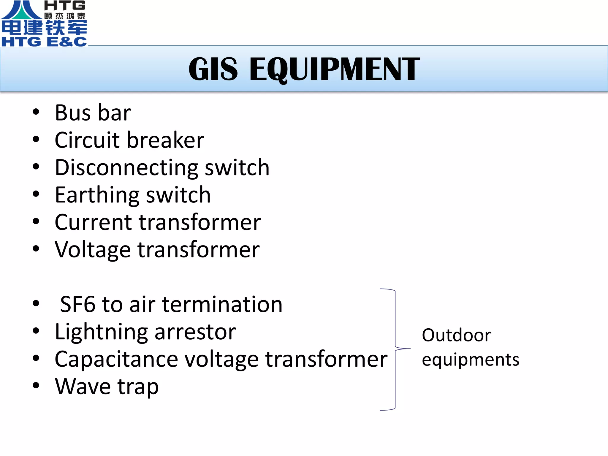 GIS EQUIPMENT
• Bus bar
• Circuit breaker
• Disconnecting switch
• Earthing switch
• Current transformer
• Voltage transformer
• SF6 to air termination
• Lightning arrestor
• Capacitance voltage transformer
• Wave trap
Outdoor
equipments
 