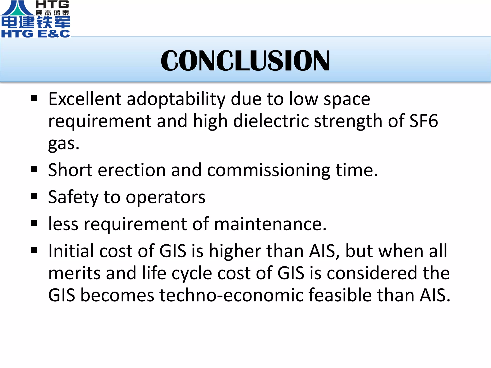 CONCLUSION
 Excellent adoptability due to low space
requirement and high dielectric strength of SF6
gas.
 Short erection and commissioning time.
 Safety to operators
 less requirement of maintenance.
 Initial cost of GIS is higher than AIS, but when all
merits and life cycle cost of GIS is considered the
GIS becomes techno-economic feasible than AIS.
 