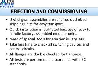 ERECTION AND COMMISSIONING
 Switchgear assemblies are split into optimized
shipping units for easy transport.
 Quick installation is facilitated because of easy to
handle factory assembled modular units.
 Need of special tools for erection is very less.
 Take less time to check all switching devices and
control circuits.
 All flanges are double checked for tightness.
 All tests are performed in accordance with IEC
standards.
 