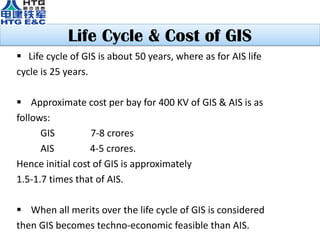 Life Cycle & Cost of GIS
 Life cycle of GIS is about 50 years, where as for AIS life
cycle is 25 years.
 Approximate cost per bay for 400 KV of GIS & AIS is as
follows:
GIS 7-8 crores
AIS 4-5 crores.
Hence initial cost of GIS is approximately
1.5-1.7 times that of AIS.
 When all merits over the life cycle of GIS is considered
then GIS becomes techno-economic feasible than AIS.
 