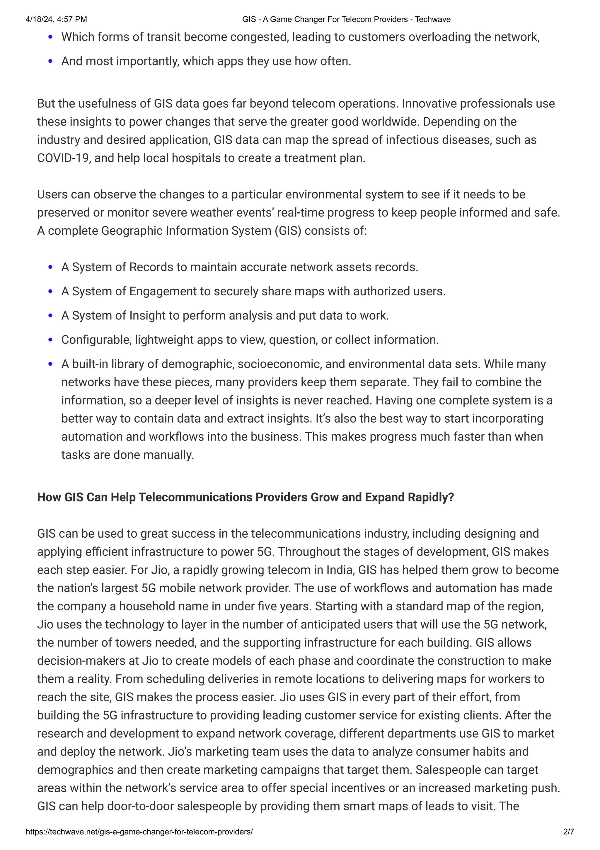 4/18/24, 4:57 PM GIS - A Game Changer For Telecom Providers - Techwave
https://techwave.net/gis-a-game-changer-for-telecom-providers/ 2/7
Which forms of transit become congested, leading to customers overloading the network,
And most importantly, which apps they use how often.
But the usefulness of GIS data goes far beyond telecom operations. Innovative professionals use
these insights to power changes that serve the greater good worldwide. Depending on the
industry and desired application, GIS data can map the spread of infectious diseases, such as
COVID-19, and help local hospitals to create a treatment plan.
Users can observe the changes to a particular environmental system to see if it needs to be
preserved or monitor severe weather events’ real-time progress to keep people informed and safe.
A complete Geographic Information System (GIS) consists of:
A System of Records to maintain accurate network assets records.
A System of Engagement to securely share maps with authorized users.
A System of Insight to perform analysis and put data to work.
Configurable, lightweight apps to view, question, or collect information.
A built-in library of demographic, socioeconomic, and environmental data sets. While many
networks have these pieces, many providers keep them separate. They fail to combine the
information, so a deeper level of insights is never reached. Having one complete system is a
better way to contain data and extract insights. It’s also the best way to start incorporating
automation and workflows into the business. This makes progress much faster than when
tasks are done manually.
How GIS Can Help Telecommunications Providers Grow and Expand Rapidly?
GIS can be used to great success in the telecommunications industry, including designing and
applying efficient infrastructure to power 5G. Throughout the stages of development, GIS makes
each step easier. For Jio, a rapidly growing telecom in India, GIS has helped them grow to become
the nation’s largest 5G mobile network provider. The use of workflows and automation has made
the company a household name in under five years. Starting with a standard map of the region,
Jio uses the technology to layer in the number of anticipated users that will use the 5G network,
the number of towers needed, and the supporting infrastructure for each building. GIS allows
decision-makers at Jio to create models of each phase and coordinate the construction to make
them a reality. From scheduling deliveries in remote locations to delivering maps for workers to
reach the site, GIS makes the process easier. Jio uses GIS in every part of their effort, from
building the 5G infrastructure to providing leading customer service for existing clients. After the
research and development to expand network coverage, different departments use GIS to market
and deploy the network. Jio’s marketing team uses the data to analyze consumer habits and
demographics and then create marketing campaigns that target them. Salespeople can target
areas within the network’s service area to offer special incentives or an increased marketing push.
GIS can help door-to-door salespeople by providing them smart maps of leads to visit. The
 