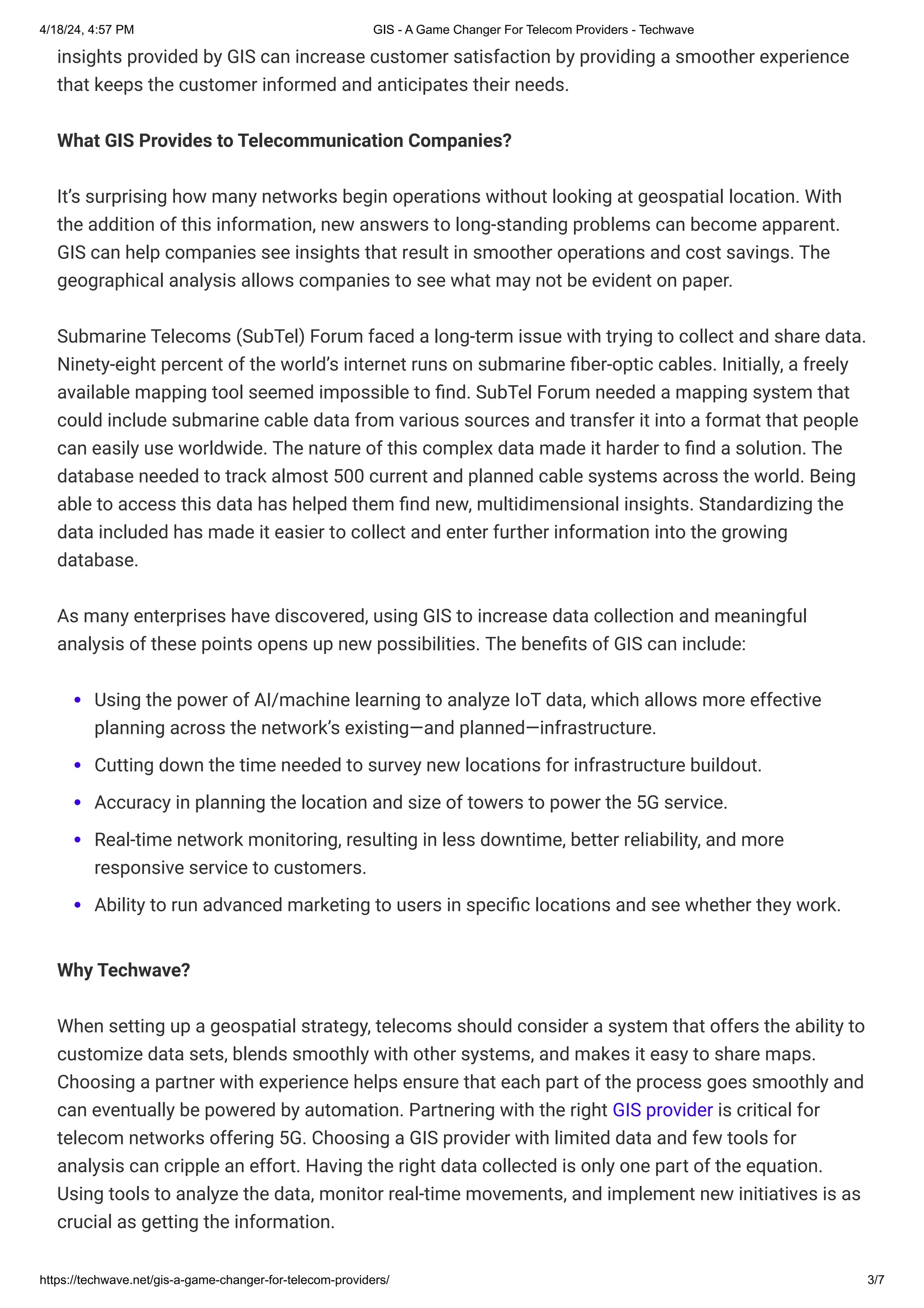 4/18/24, 4:57 PM GIS - A Game Changer For Telecom Providers - Techwave
https://techwave.net/gis-a-game-changer-for-telecom-providers/ 3/7
insights provided by GIS can increase customer satisfaction by providing a smoother experience
that keeps the customer informed and anticipates their needs.
What GIS Provides to Telecommunication Companies?
It’s surprising how many networks begin operations without looking at geospatial location. With
the addition of this information, new answers to long-standing problems can become apparent.
GIS can help companies see insights that result in smoother operations and cost savings. The
geographical analysis allows companies to see what may not be evident on paper.
Submarine Telecoms (SubTel) Forum faced a long-term issue with trying to collect and share data.
Ninety-eight percent of the world’s internet runs on submarine fiber-optic cables. Initially, a freely
available mapping tool seemed impossible to find. SubTel Forum needed a mapping system that
could include submarine cable data from various sources and transfer it into a format that people
can easily use worldwide. The nature of this complex data made it harder to find a solution. The
database needed to track almost 500 current and planned cable systems across the world. Being
able to access this data has helped them find new, multidimensional insights. Standardizing the
data included has made it easier to collect and enter further information into the growing
database.
As many enterprises have discovered, using GIS to increase data collection and meaningful
analysis of these points opens up new possibilities. The benefits of GIS can include:
Using the power of AI/machine learning to analyze IoT data, which allows more effective
planning across the network’s existing—and planned—infrastructure.
Cutting down the time needed to survey new locations for infrastructure buildout.
Accuracy in planning the location and size of towers to power the 5G service.
Real-time network monitoring, resulting in less downtime, better reliability, and more
responsive service to customers.
Ability to run advanced marketing to users in specific locations and see whether they work.
Why Techwave?
When setting up a geospatial strategy, telecoms should consider a system that offers the ability to
customize data sets, blends smoothly with other systems, and makes it easy to share maps.
Choosing a partner with experience helps ensure that each part of the process goes smoothly and
can eventually be powered by automation. Partnering with the right GIS provider is critical for
telecom networks offering 5G. Choosing a GIS provider with limited data and few tools for
analysis can cripple an effort. Having the right data collected is only one part of the equation.
Using tools to analyze the data, monitor real-time movements, and implement new initiatives is as
crucial as getting the information.
 