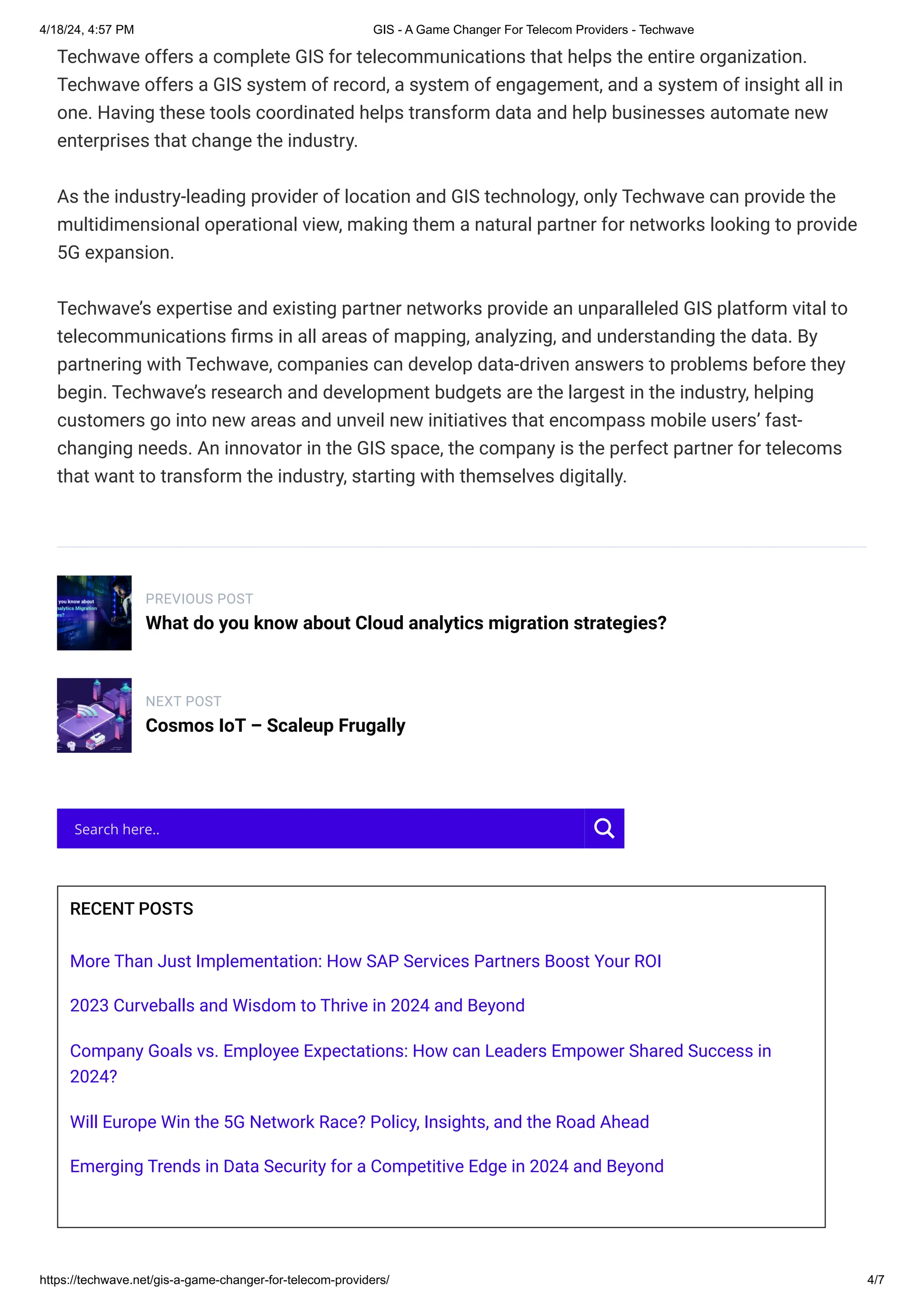 4/18/24, 4:57 PM GIS - A Game Changer For Telecom Providers - Techwave
https://techwave.net/gis-a-game-changer-for-telecom-providers/ 4/7
Techwave offers a complete GIS for telecommunications that helps the entire organization.
Techwave offers a GIS system of record, a system of engagement, and a system of insight all in
one. Having these tools coordinated helps transform data and help businesses automate new
enterprises that change the industry.
As the industry-leading provider of location and GIS technology, only Techwave can provide the
multidimensional operational view, making them a natural partner for networks looking to provide
5G expansion.
Techwave’s expertise and existing partner networks provide an unparalleled GIS platform vital to
telecommunications firms in all areas of mapping, analyzing, and understanding the data. By
partnering with Techwave, companies can develop data-driven answers to problems before they
begin. Techwave’s research and development budgets are the largest in the industry, helping
customers go into new areas and unveil new initiatives that encompass mobile users’ fast-
changing needs. An innovator in the GIS space, the company is the perfect partner for telecoms
that want to transform the industry, starting with themselves digitally.
PREVIOUS POST
What do you know about Cloud analytics migration strategies?
NEXT POST
Cosmos IoT – Scaleup Frugally
RECENT POSTS
More Than Just Implementation: How SAP Services Partners Boost Your ROI
2023 Curveballs and Wisdom to Thrive in 2024 and Beyond
Company Goals vs. Employee Expectations: How can Leaders Empower Shared Success in
2024?
Will Europe Win the 5G Network Race? Policy, Insights, and the Road Ahead
Emerging Trends in Data Security for a Competitive Edge in 2024 and Beyond
Search here..
 