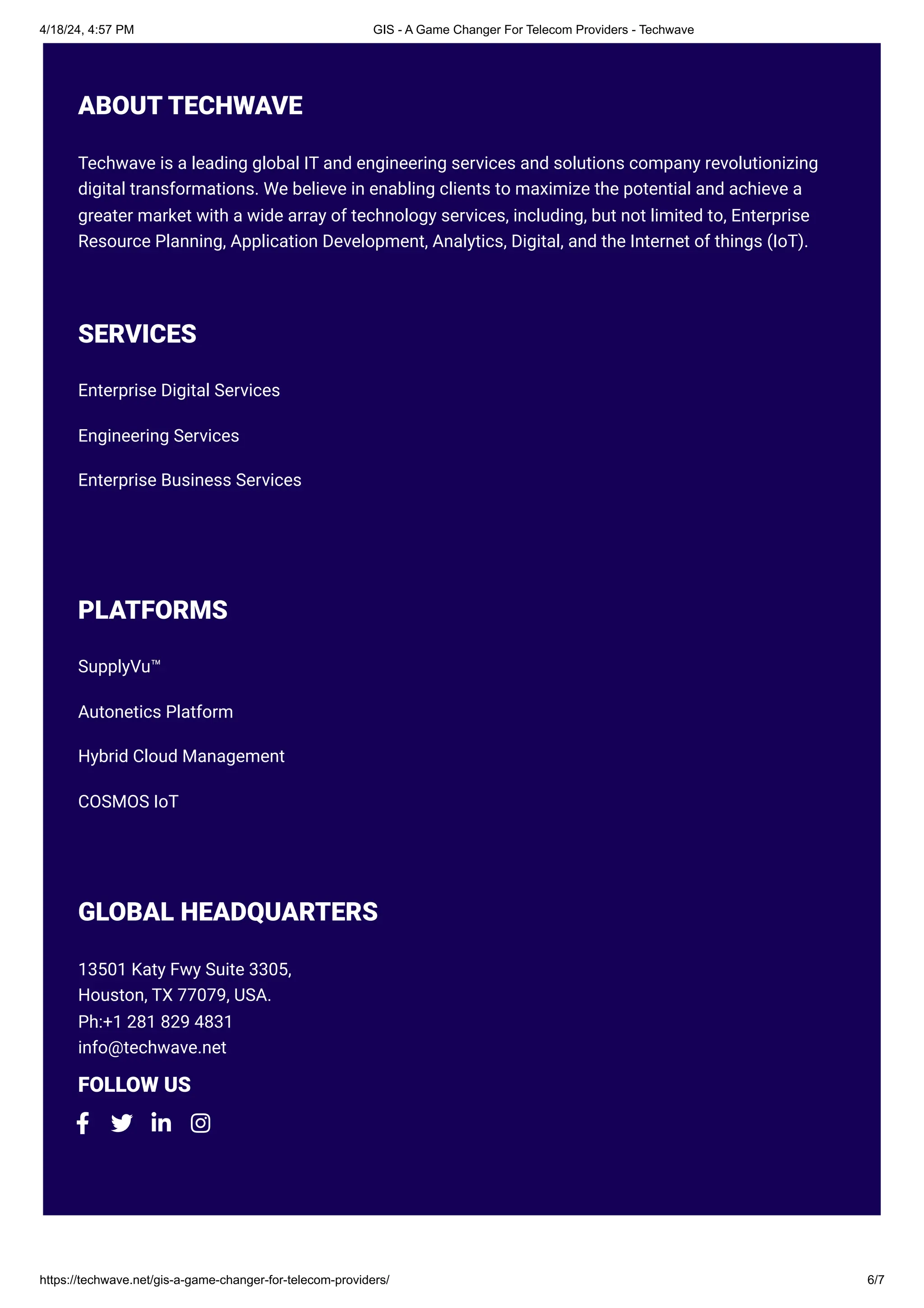 4/18/24, 4:57 PM GIS - A Game Changer For Telecom Providers - Techwave
https://techwave.net/gis-a-game-changer-for-telecom-providers/ 6/7
ABOUT TECHWAVE
Techwave is a leading global IT and engineering services and solutions company revolutionizing
digital transformations. We believe in enabling clients to maximize the potential and achieve a
greater market with a wide array of technology services, including, but not limited to, Enterprise
Resource Planning, Application Development, Analytics, Digital, and the Internet of things (IoT).
SERVICES
Enterprise Digital Services
Engineering Services
Enterprise Business Services
PLATFORMS
SupplyVu™
Autonetics Platform
Hybrid Cloud Management
COSMOS IoT
GLOBAL HEADQUARTERS
13501 Katy Fwy Suite 3305,
Houston, TX 77079, USA.
Ph:+1 281 829 4831
info@techwave.net
FOLLOW US
   
 