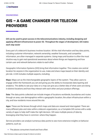 4/18/24, 4:57 PM GIS - A Game Changer For Telecom Providers - Techwave
https://techwave.net/gis-a-game-changer-for-telecom-providers/ 1/7
ENGINEERING
GIS – A GAME CHANGER FOR TELECOM
PROVIDERS
GIS can be used to great success in the telecommunications industry, including designing and
applying efficient infrastructure to power 5G. Throughout the stages of development, GIS makes
each step easier
Every part of a telecom’s business involves location. All the vital information and key data points,
including customer information, network ownership, weather forecasts, and competitor
information, are often managed in separate systems. Using maps and location is often the most
intuitive way to gain real operational awareness about where things are happening and how
certain user and network behaviors relate to each other.
Geographic Information Systems (GIS) bring that information together. This creates one central
location for anyone in the organization to use, make and share maps based on their identity and
job role. A GIS includes multiple aspects, including:
Maps: Maps act as the interchangeable geographic layers of the system. They allow users to
engage within the framework you set and giving you the ability to incorporate data layering and
analytics. The ability to see your data on a map can give you a better idea of what users are doing
in distinct locations and how they interact with each other and your product offerings.
Data: The data points collected can include images of locations worldwide, boundaries and routes
through an area, user demographics within a geographic location, the urban infrastructure within a
city, and how residents move around the site.
Apps: These are the lenses through which maps and data are viewed and interrogated. There are
many different jobs and roles within a telecom organization, so a Complete GIS comes with a wide
variety of apps to help staff make the right decision. GIS sees multiple pieces of data by
leveraging what they have in common: where they happen.
Service providers can analyze numerous data points to see more extensive insights on behavior
patterns, such as:
The places consumers travel and how often
 
