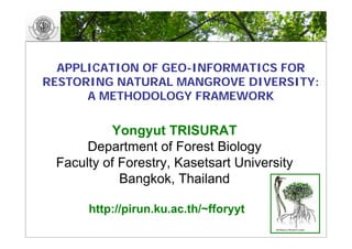 APPLICATION OF GEO-INFORMATICS FOR
RESTORING NATURAL MANGROVE DIVERSITY:
      A METHODOLOGY FRAMEWORK

          Yongyut TRISURAT
      Department of Forest Biology
 Faculty of Forestry, Kasetsart University
            Bangkok, Thailand

      http://pirun.ku.ac.th/~fforyyt