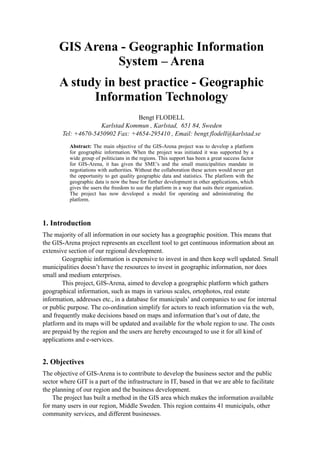 GIS Arena - Geographic Information
               System – Arena
      A study in best practice - Geographic
            Information Technology
                                  Bengt FLODELL
                     Karlstad Kommun , Karlstad, 651 84, Sweden
        Tel: +4670-5450902 Fax: +4654-295410 , Email: bengt.flodell@karlstad.se
           Abstract: The main objective of the GIS-Arena project was to develop a platform
           for geographic information. When the project was initiated it was supported by a
           wide group of politicians in the regions. This support has been a great success factor
           for GIS-Arena, it has given the SME’s and the small municipalities mandate in
           negotiations with authorities. Without the collaboration these actors would never get
           the opportunity to get quality geographic data and statistics. The platform with the
           geographic data is now the base for further development in other applications, which
           gives the users the freedom to use the platform in a way that suits their organization.
           The project has now developed a model for operating and administrating the
           platform.



1. Introduction
The majority of all information in our society has a geographic position. This means that
the GIS-Arena project represents an excellent tool to get continuous information about an
extensive section of our regional development.
        Geographic information is expensive to invest in and then keep well updated. Small
municipalities doesn’t have the resources to invest in geographic information, nor does
small and medium enterprises.
        This project, GIS-Arena, aimed to develop a geographic platform which gathers
geographical information, such as maps in various scales, ortophotos, real estate
information, addresses etc., in a database for municipals’ and companies to use for internal
or public purpose. The co-ordination simplify for actors to reach information via the web,
and frequently make decisions based on maps and information that’s out of date, the
platform and its maps will be updated and available for the whole region to use. The costs
are prepaid by the region and the users are hereby encouraged to use it for all kind of
applications and e-services.


2. Objectives
The objective of GIS-Arena is to contribute to develop the business sector and the public
sector where GIT is a part of the infrastructure in IT, based in that we are able to facilitate
the planning of our region and the business development.
    The project has built a method in the GIS area which makes the information available
for many users in our region, Middle Sweden. This region contains 41 municipals, other
community services, and different businesses.
 