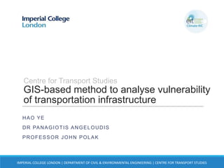Centre for Transport Studies

GIS-based method to analyse vulnerability
of transportation infrastructure
HAO YE
D R PA N A G I O T I S A N G E L O U D I S

PROFESSOR JOHN POLAK

IMPERIAL COLLEGE LONDON | DEPARTMENT OF CIVIL & ENVIRONMENTAL ENGINEERING | CENTRE FOR TRANSPORT STUDIES

 