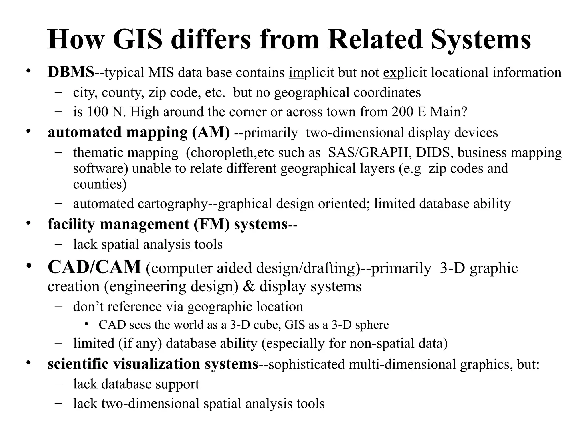 How GIS differs from Related Systems
• DBMS--typical MIS data base contains implicit but not explicit locational information
– city, county, zip code, etc. but no geographical coordinates
– is 100 N. High around the corner or across town from 200 E Main?
• automated mapping (AM) --primarily two-dimensional display devices
– thematic mapping (choropleth,etc such as SAS/GRAPH, DIDS, business mapping
software) unable to relate different geographical layers (e.g zip codes and
counties)
– automated cartography--graphical design oriented; limited database ability
• facility management (FM) systems--
– lack spatial analysis tools
• CAD/CAM (computer aided design/drafting)--primarily 3-D graphic
creation (engineering design) & display systems
– don’t reference via geographic location
• CAD sees the world as a 3-D cube, GIS as a 3-D sphere
– limited (if any) database ability (especially for non-spatial data)
• scientific visualization systems--sophisticated multi-dimensional graphics, but:
– lack database support
– lack two-dimensional spatial analysis tools
 