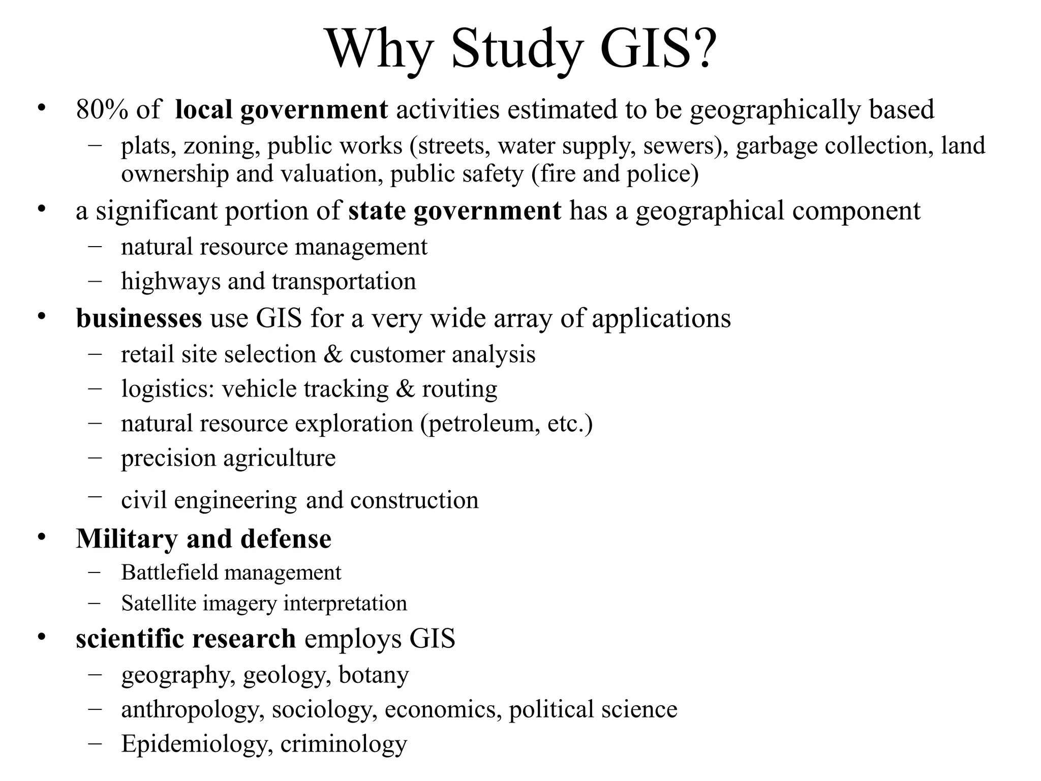 Why Study GIS?
• 80% of local government activities estimated to be geographically based
– plats, zoning, public works (streets, water supply, sewers), garbage collection, land
ownership and valuation, public safety (fire and police)
• a significant portion of state government has a geographical component
– natural resource management
– highways and transportation
• businesses use GIS for a very wide array of applications
– retail site selection & customer analysis
– logistics: vehicle tracking & routing
– natural resource exploration (petroleum, etc.)
– precision agriculture
– civil engineering and construction
• Military and defense
– Battlefield management
– Satellite imagery interpretation
• scientific research employs GIS
– geography, geology, botany
– anthropology, sociology, economics, political science
– Epidemiology, criminology
 