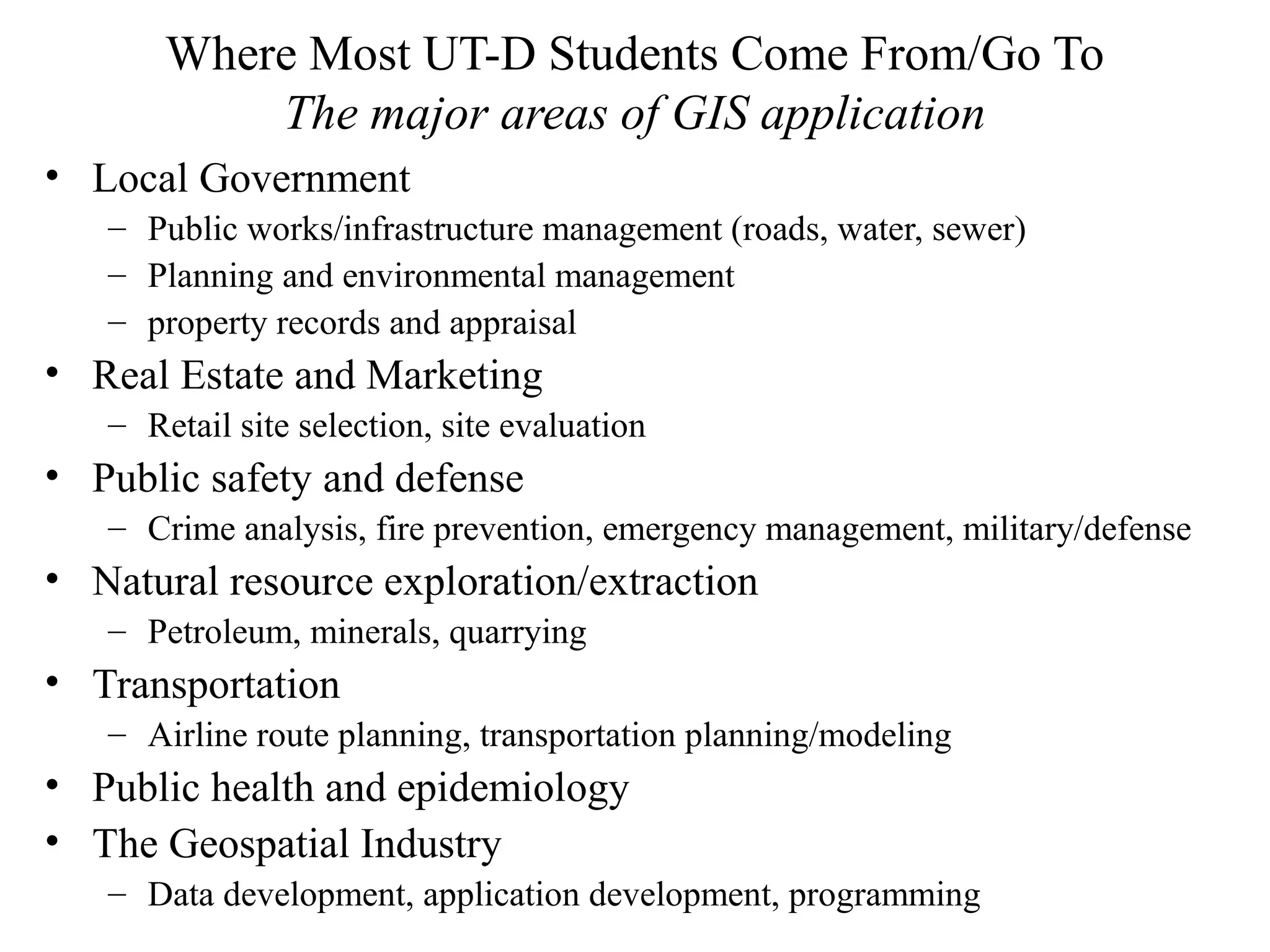 Where Most UT-D Students Come From/Go To
The major areas of GIS application
• Local Government
– Public works/infrastructure management (roads, water, sewer)
– Planning and environmental management
– property records and appraisal
• Real Estate and Marketing
– Retail site selection, site evaluation
• Public safety and defense
– Crime analysis, fire prevention, emergency management, military/defense
• Natural resource exploration/extraction
– Petroleum, minerals, quarrying
• Transportation
– Airline route planning, transportation planning/modeling
• Public health and epidemiology
• The Geospatial Industry
– Data development, application development, programming
 