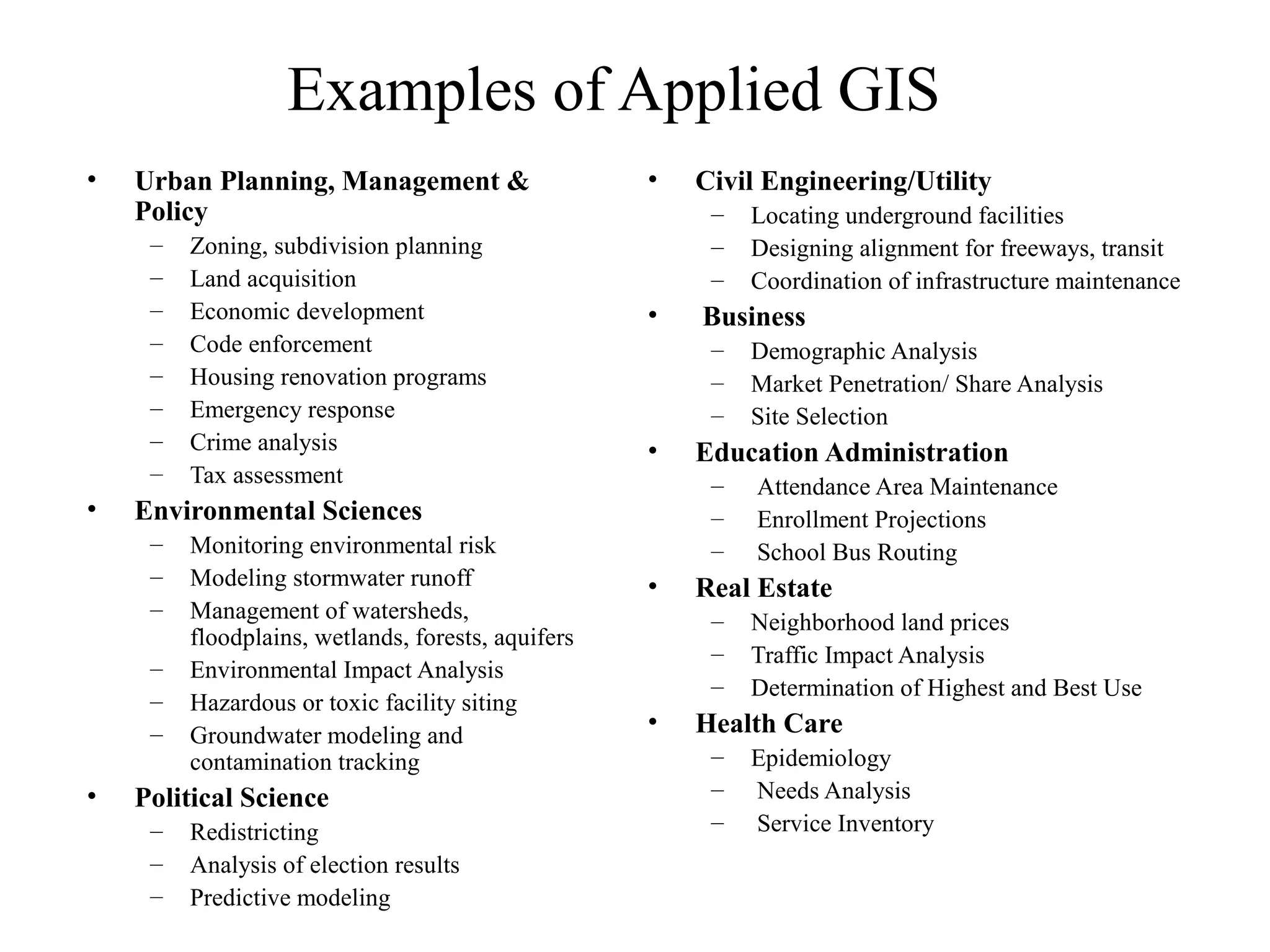 Examples of Applied GIS
• Urban Planning, Management &
Policy
– Zoning, subdivision planning
– Land acquisition
– Economic development
– Code enforcement
– Housing renovation programs
– Emergency response
– Crime analysis
– Tax assessment
• Environmental Sciences
– Monitoring environmental risk
– Modeling stormwater runoff
– Management of watersheds,
floodplains, wetlands, forests, aquifers
– Environmental Impact Analysis
– Hazardous or toxic facility siting
– Groundwater modeling and
contamination tracking
• Political Science
– Redistricting
– Analysis of election results
– Predictive modeling
• Civil Engineering/Utility
– Locating underground facilities
– Designing alignment for freeways, transit
– Coordination of infrastructure maintenance
• Business
– Demographic Analysis
– Market Penetration/ Share Analysis
– Site Selection
• Education Administration
– Attendance Area Maintenance
– Enrollment Projections
– School Bus Routing
• Real Estate
– Neighborhood land prices
– Traffic Impact Analysis
– Determination of Highest and Best Use
• Health Care
– Epidemiology
– Needs Analysis
– Service Inventory
 