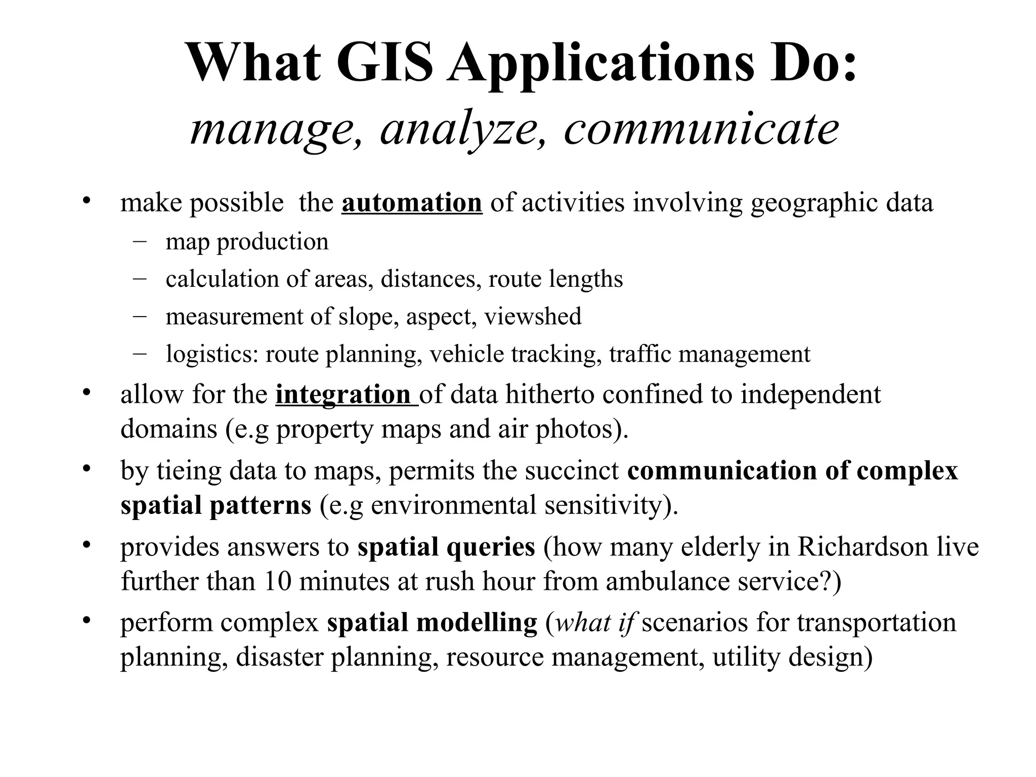 What GIS Applications Do:
manage, analyze, communicate
• make possible the automation of activities involving geographic data
– map production
– calculation of areas, distances, route lengths
– measurement of slope, aspect, viewshed
– logistics: route planning, vehicle tracking, traffic management
• allow for the integration of data hitherto confined to independent
domains (e.g property maps and air photos).
• by tieing data to maps, permits the succinct communication of complex
spatial patterns (e.g environmental sensitivity).
• provides answers to spatial queries (how many elderly in Richardson live
further than 10 minutes at rush hour from ambulance service?)
• perform complex spatial modelling (what if scenarios for transportation
planning, disaster planning, resource management, utility design)
 