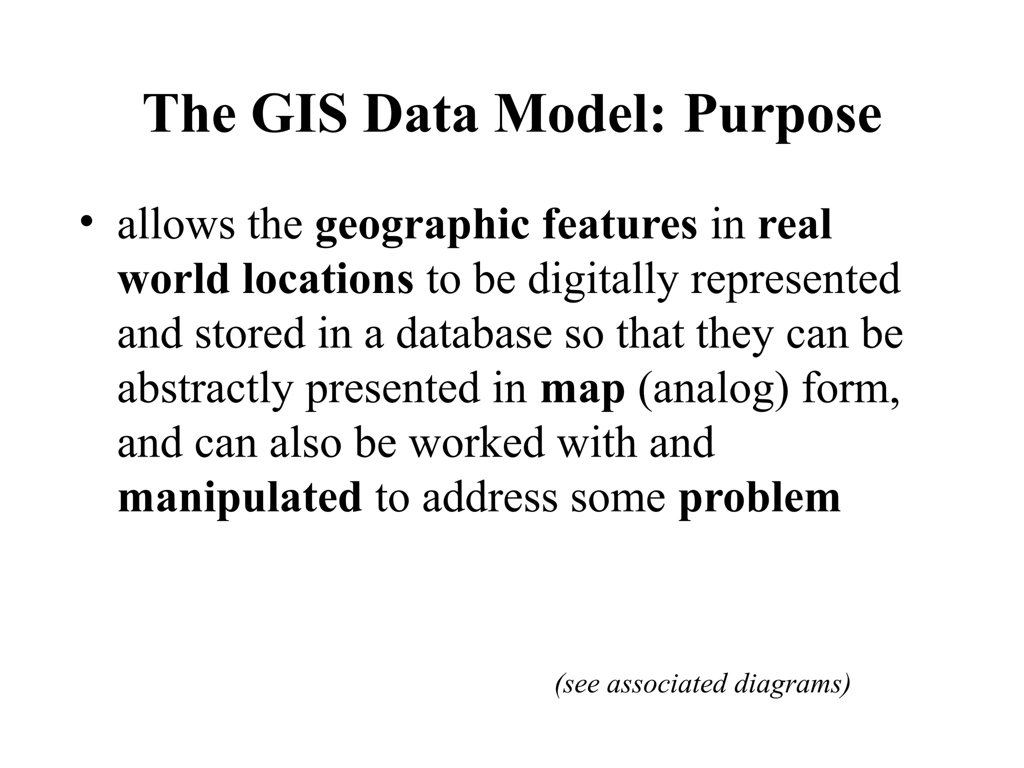 The GIS Data Model: Purpose
• allows the geographic features in real
world locations to be digitally represented
and stored in a database so that they can be
abstractly presented in map (analog) form,
and can also be worked with and
manipulated to address some problem
(see associated diagrams)
 